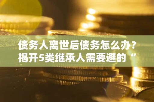 北京债务人离世后债务怎么办？揭开5类继承人需要避的“坑”